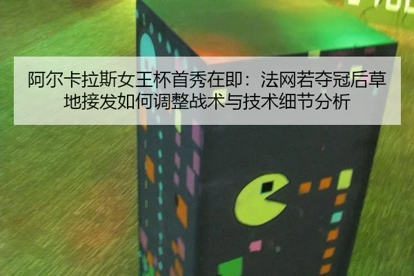 阿尔卡拉斯女王杯首秀在即：法网若夺冠后草地接发如何调整战术与技术细节分析