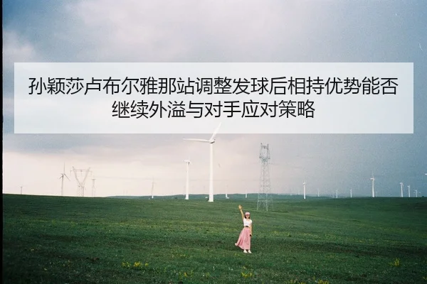 孙颖莎卢布尔雅那站调整发球后相持优势能否继续外溢与对手应对策略