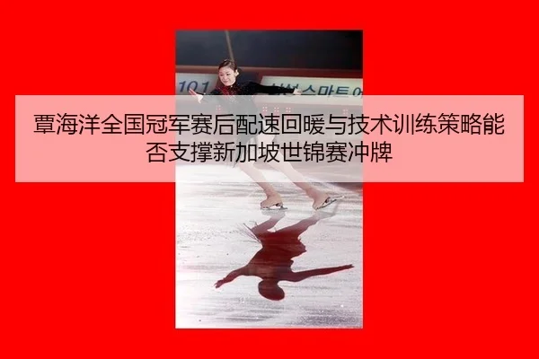 覃海洋全国冠军赛后配速回暖与技术训练策略能否支撑新加坡世锦赛冲牌