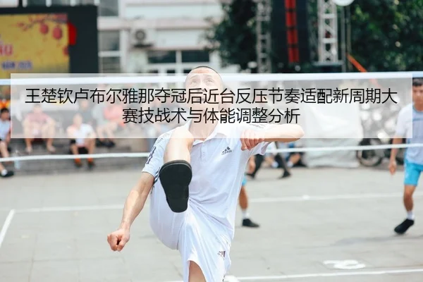 王楚钦卢布尔雅那夺冠后近台反压节奏适配新周期大赛技战术与体能调整分析